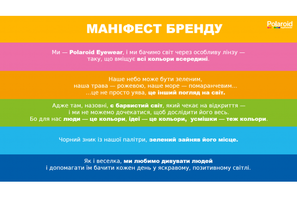 МАНІФЕСТ БРЕНДУ. Ми — Polaroid Eyewear, і ми бачимо світ через особливу лінзу — таку, що вміщує всі кольори всередині. Наше небо може бути зеленим, наша трава — рожевою, наше море — помаранчевим... …це не просто уява, це інший погляд на світ.